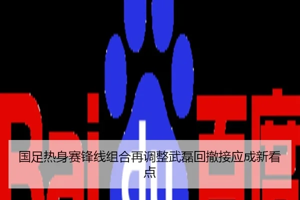 国足热身赛锋线组合再调整武磊回撤接应成新看点