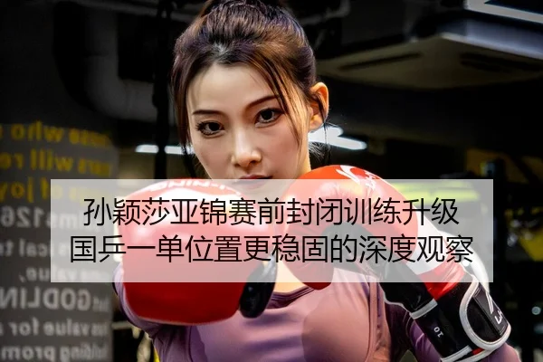 孙颖莎亚锦赛前封闭训练升级 国乒一单位置更稳固的深度观察