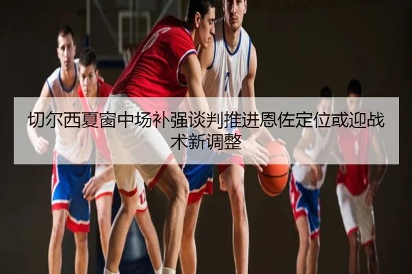 切尔西夏窗中场补强谈判推进恩佐定位或迎战术新调整