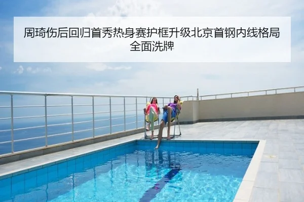 周琦伤后回归首秀热身赛护框升级北京首钢内线格局全面洗牌