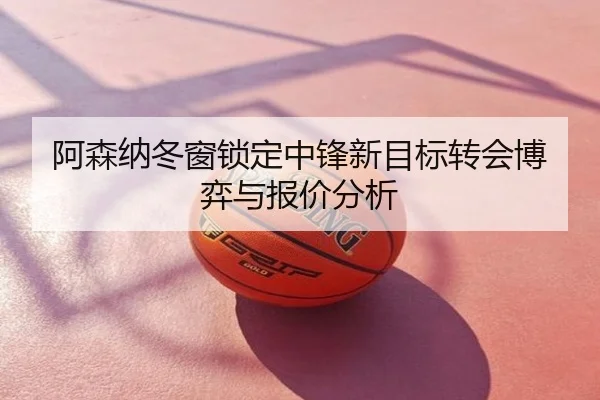 阿森纳冬窗锁定中锋新目标转会博弈与报价分析