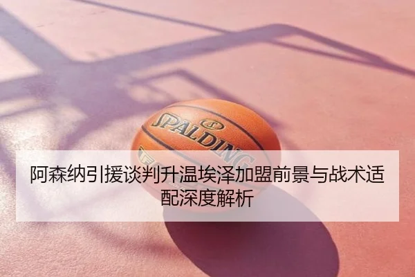 阿森纳引援谈判升温埃泽加盟前景与战术适配深度解析