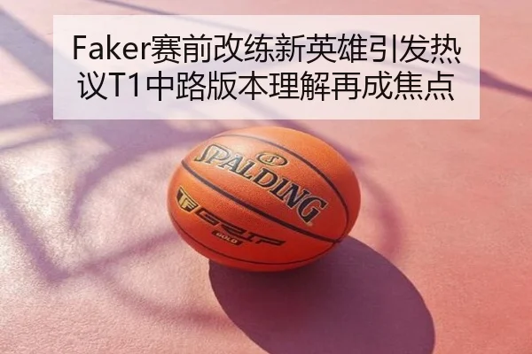 Faker赛前改练新英雄引发热议T1中路版本理解再成焦点