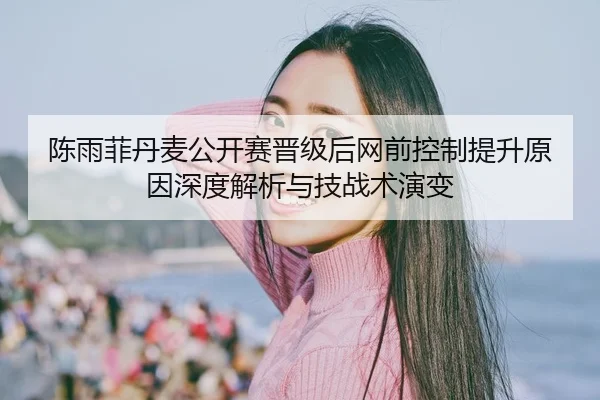 陈雨菲丹麦公开赛晋级后网前控制提升原因深度解析与技战术演变