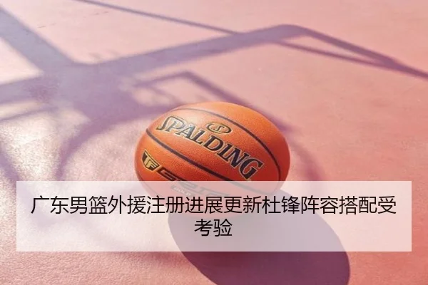 广东男篮外援注册进展更新杜锋阵容搭配受考验
